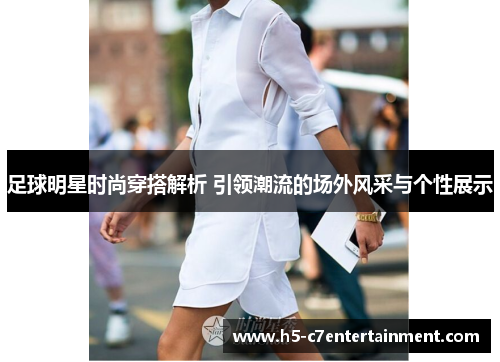 足球明星时尚穿搭解析 引领潮流的场外风采与个性展示